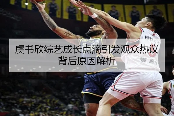 虞书欣综艺成长点滴引发观众热议背后原因解析